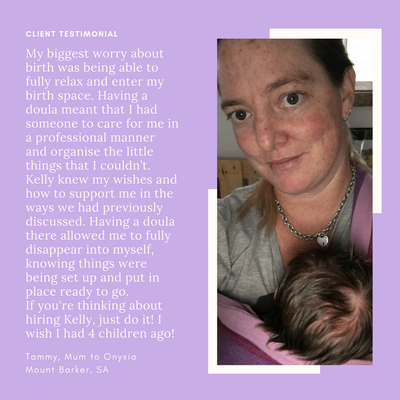 My biggest worry about birth was being able to fully relax and enter my birth space. Having a doula meant that I had someone to care for me in a professional manner and organise the little things that I couldn’t. Kelly knew my wishes and how to support me in the ways we had previously discussed. Having a doula there allowed me to fully disappear into myself, knowing things were being set up and put in place ready to go. If you're thinking about hiring Kelly, just do it! I wish I had 4 children ago!