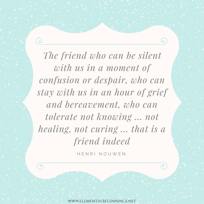 The friend who can be silent with us in a moment of despair or confusion, who can stay with us in an hour of grief and bereavement, who can tolerate not knowing... not healing, not curing... that is a friend who cares. Read more at: https://www.elementalbeginnings.net